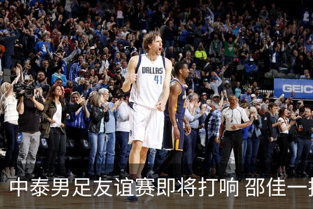 中泰男足友谊赛即将打响 邵佳一挂帅国足主场首秀全力争胜