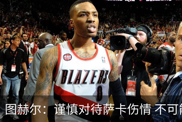 图赫尔：谨慎对待萨卡伤情 不可能每场都首发并打满全场